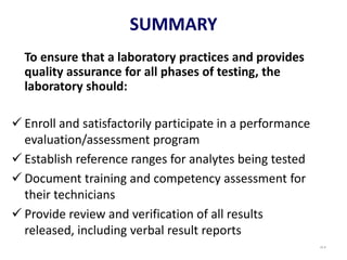94
To ensure that a laboratory practices and provides
quality assurance for all phases of testing, the
laboratory should:
 Enroll and satisfactorily participate in a performance
evaluation/assessment program
 Establish reference ranges for analytes being tested
 Document training and competency assessment for
their technicians
 Provide review and verification of all results
released, including verbal result reports
￫
SUMMARY
 
