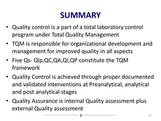 SUMMARY
• Quality control is a part of a total laboratory control
program under Total Quality Management
• TQM is responsible for organizational development and
management for improved quality in all aspects
• Five Qs- Qlp,QC,QA,QI,QP constitute the TQM
framework
• Quality Control is achieved through proper documented
and validated interventions at Preanalytical, analytical
and post analytical stages
• Quality Assurance is internal Quality assessment plus
external Quality assessment
X 95
 
