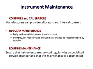 Instrument MaintenanceInstrument Maintenance
• CONTROLS and CALIBRATORSCONTROLS and CALIBRATORS
Manufacturers can provide calibrators and internal controls
• REGULAR MAINTENANCEREGULAR MAINTENANCE
– Daily and weekly instrument maintenance
– Monthly, six-monthly and annual maintenance as recommended by
supplier
• ROUTINE MAINTENANCEROUTINE MAINTENANCE
Ensure that instruments are serviced regularly by a specialised
service engineer and that this maintenance is documented
48
 