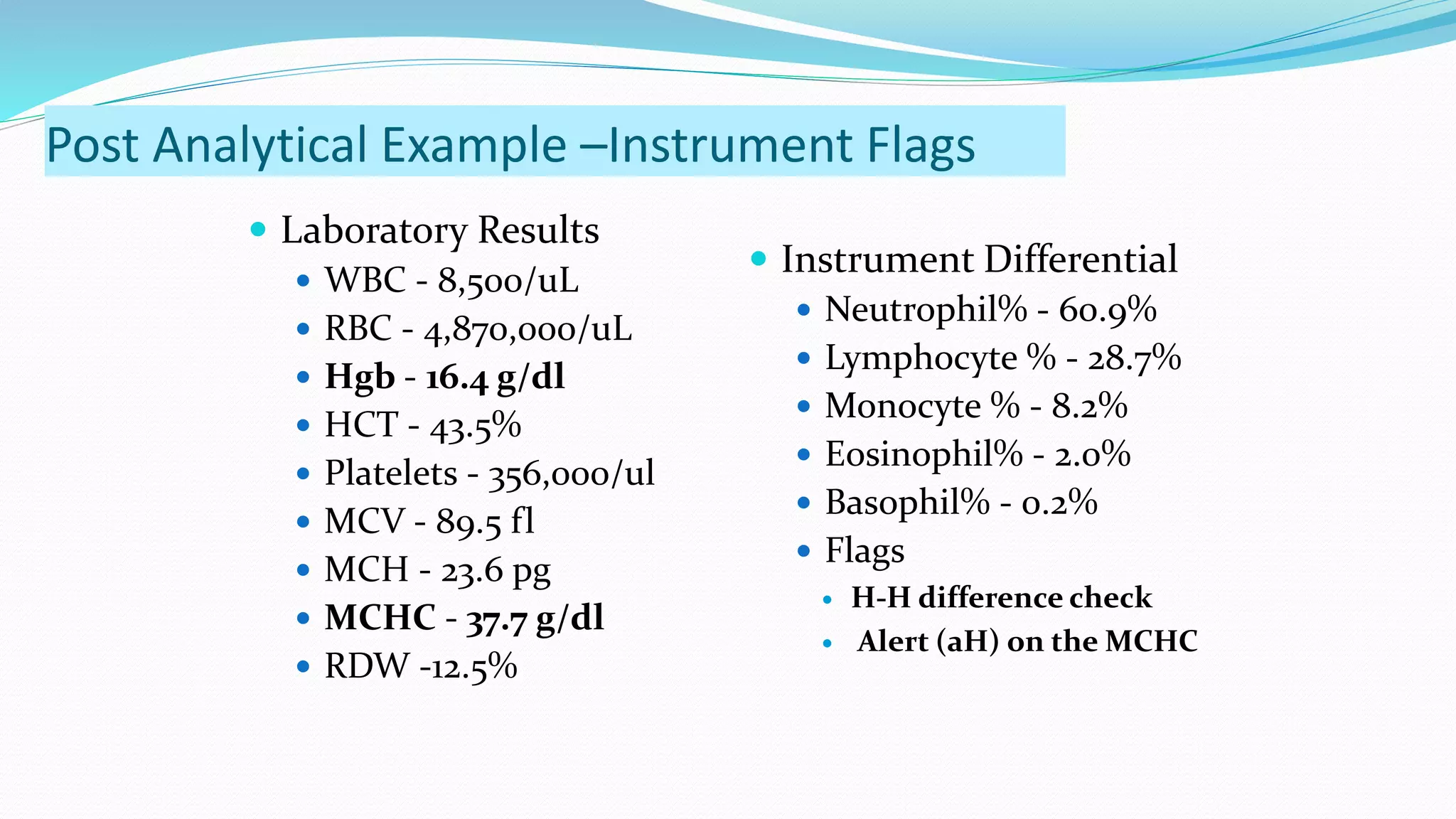  Laboratory Results
 WBC - 8,500/uL
 RBC - 4,870,000/uL
 Hgb - 16.4 g/dl
 HCT - 43.5%
 Platelets - 356,000/ul
 MCV - 89.5 fl
 MCH - 23.6 pg
 MCHC - 37.7 g/dl
 RDW -12.5%
 Instrument Differential
 Neutrophil% - 60.9%
 Lymphocyte % - 28.7%
 Monocyte % - 8.2%
 Eosinophil% - 2.0%
 Basophil% - 0.2%
 Flags
 H-H difference check
 Alert (aH) on the MCHC
Post Analytical Example –Instrument Flags
 