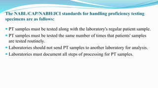  PT samples must be tested along with the laboratory's regular patient sample.
 PT samples must be tested the same number of times that patients' samples
are tested routinely.
 Laboratories should not send PT samples to another laboratory for analysis.
 Laboratories must document all steps of processing for PT samples.
The NABL/CAP/NABH/JCI standards for handling proficiency testing
specimens are as follows:
 