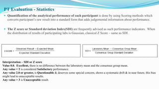  Quantification of the analytical performance of each participant is done by using Scoring methods which
converts participant’s raw result into a standard form that adds judgemental information about performance.
 The Z score or Standard deviation Index(SDI) are frequently advised as such performance indicators. When
the distribution of results of participating labs is Gaussian, classical Z Score – same as SDI .
PT Evaluation - Statistics
Interpretation – SDI or Z score
Value 0.0, Excellent, there is no difference between the laboratory mean and the consensus group mean.
Any value < 2 is considered Satisfactory performance.
Any value 2.0 or greater, is Questionable & deserves some special concern, shows a systematic drift & in near future, this bias
might lead to unacceptable results.
Any value > 3 is Unacceptable result.
 