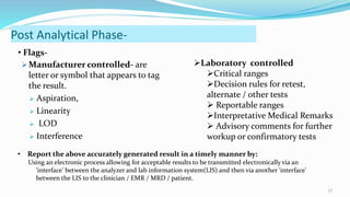  Manufacturer controlled- are
letter or symbol that appears to tag
the result.
 Aspiration,
 Linearity
 LOD
 Interference
27
Post Analytical Phase-
Laboratory controlled
Critical ranges
Decision rules for retest,
alternate / other tests
 Reportable ranges
Interpretative Medical Remarks
 Advisory comments for further
workup or confirmatory tests
• Flags-
• Report the above accurately generated result in a timely manner by:
Using an electronic process allowing for acceptable results to be transmitted electronically via an
‘interface’ between the analyzer and lab information system(LIS) and then via another ‘interface’
between the LIS to the clinician / EMR / MRD / patient.
 