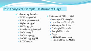  Laboratory Results
 WBC - 8,500/uL
 RBC - 4,870,000/uL
 Hgb - 16.4 g/dl
 HCT - 43.5%
 Platelets - 356,000/ul
 MCV - 89.5 fl
 MCH - 23.6 pg
 MCHC - 37.7 g/dl
 RDW -12.5%
 Instrument Differential
 Neutrophil% - 60.9%
 Lymphocyte % - 28.7%
 Monocyte % - 8.2%
 Eosinophil% - 2.0%
 Basophil% - 0.2%
 Flags
 H-H difference check
 Alert (aH) on the MCHC
Post Analytical Example –Instrument Flags
 