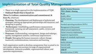 Implementation of Total Quality Management
 There is no single approach to the implementation of TQM.
 Oakland Model that is based on-
Three Cs (culture, communication and commitment) &
Four Ps, which are:
 Planning: The development and deployment of policies and
strategies; setting up appropriate partnerships and resources; and
designing in quality.
 Performance: Establishing a performance measurement
framework; carrying out self-assessment, audits, reviews and
benchmarking.
 Processes: Understanding, management, design and redesign;
quality management systems; continuous improvement.
 People: Managing the human resources; culture change;
teamwork; communications; innovation and learning.
Each organization needs to develop a programme that is suited to its
own needs, taking into account its stage of organizational
development, resources available, organizational culture, and
customer requirements.
Quality System Elements-
PDCA Model -Deming
PLAN
Quality officer
Quality manual
DO
Standard operating procedures (SOP's)
Management of documents
Infrastructural requirements
Human resources requirements
Equipment requirements
Reagents & standards requirements
CHECK
Quality Indicators
Internal audit
External audit
ADJUST
Remedial actions (CAPA)
 