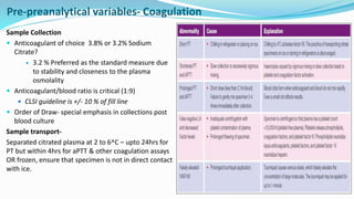 Sample Collection
 Anticoagulant of choice 3.8% or 3.2% Sodium
Citrate?
 3.2 % Preferred as the standard measure due
to stability and closeness to the plasma
osmolality
 Anticoagulant/blood ratio is critical (1:9)
 CLSI guideline is +/- 10 % of fill line
 Order of Draw- special emphasis in collections post
blood culture
Sample transport-
Separated citrated plasma at 2 to 6^C – upto 24hrs for
PT but within 4hrs for aPTT & other coagulation assays
OR frozen, ensure that specimen is not in direct contact
with ice.
Pre-preanalytical variables- Coagulation
 