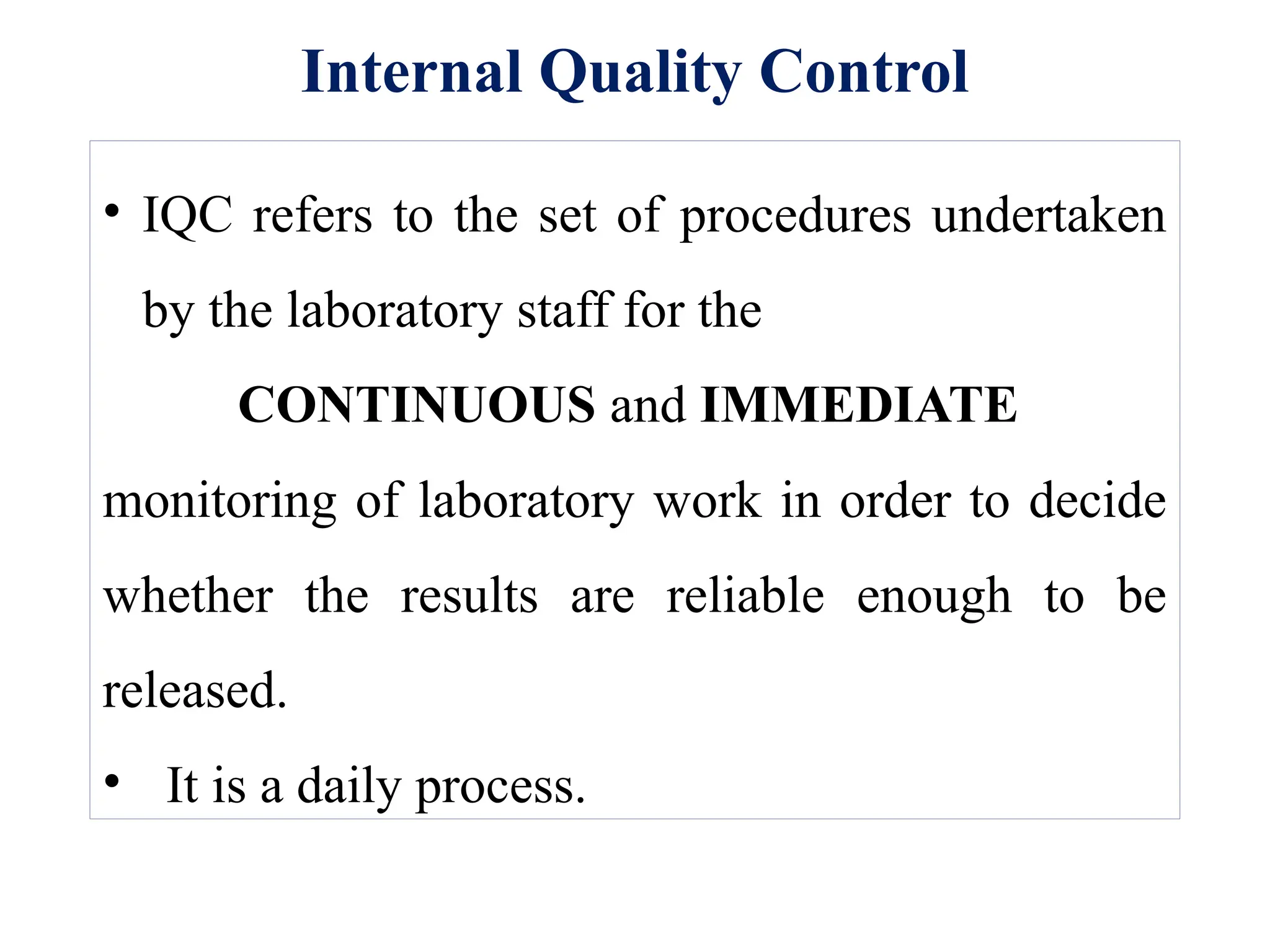 Internal Quality Control
• IQC refers to the set of procedures undertaken
by the laboratory staff for the
CONTINUOUS and IMMEDIATE
monitoring of laboratory work in order to decide
whether the results are reliable enough to be
released.
• It is a daily process.
 