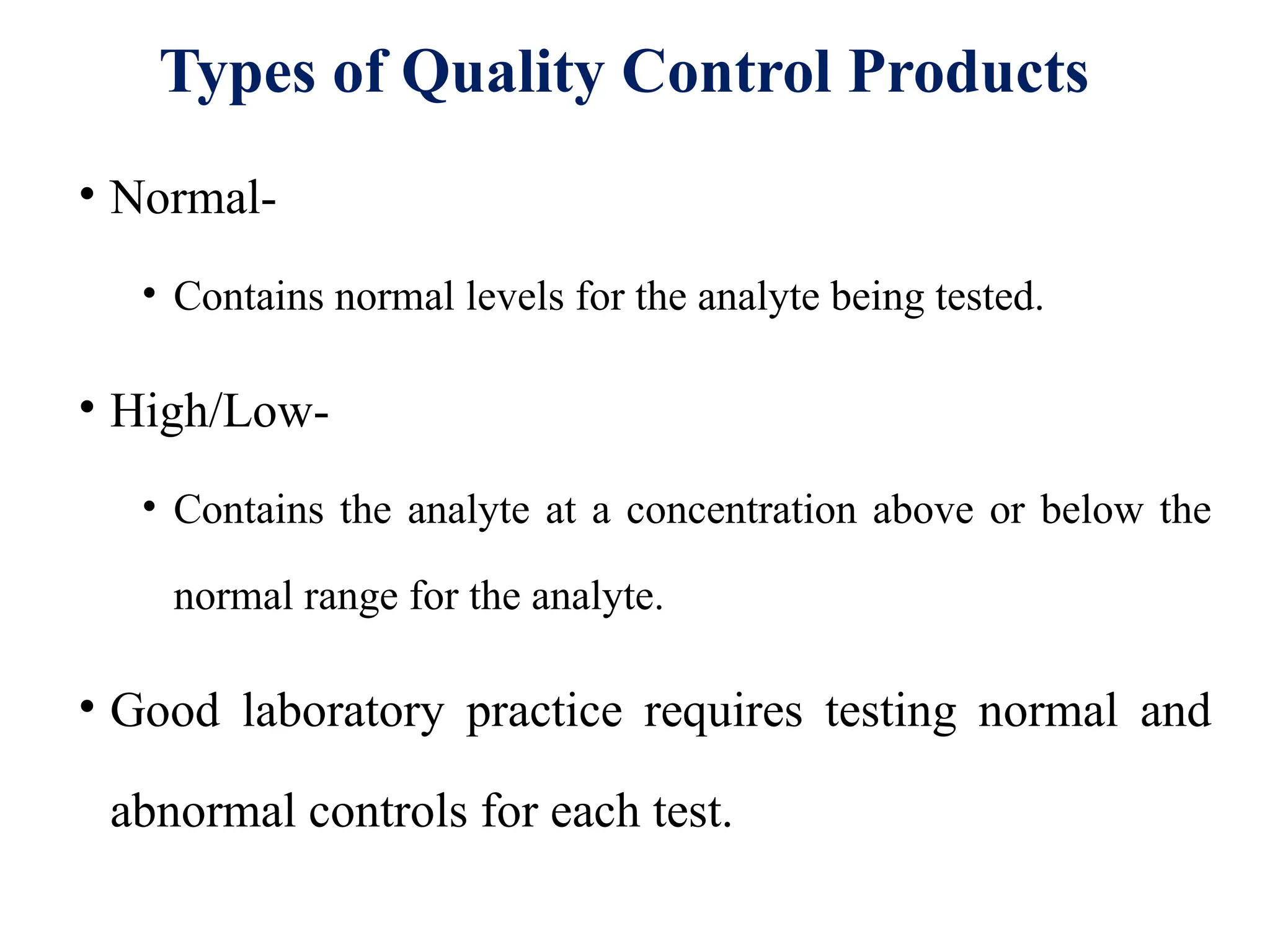 Types of Quality Control Products
• Normal-
• Contains normal levels for the analyte being tested.
• High/Low-
• Contains the analyte at a concentration above or below the
normal range for the analyte.
• Good laboratory practice requires testing normal and
abnormal controls for each test.
 