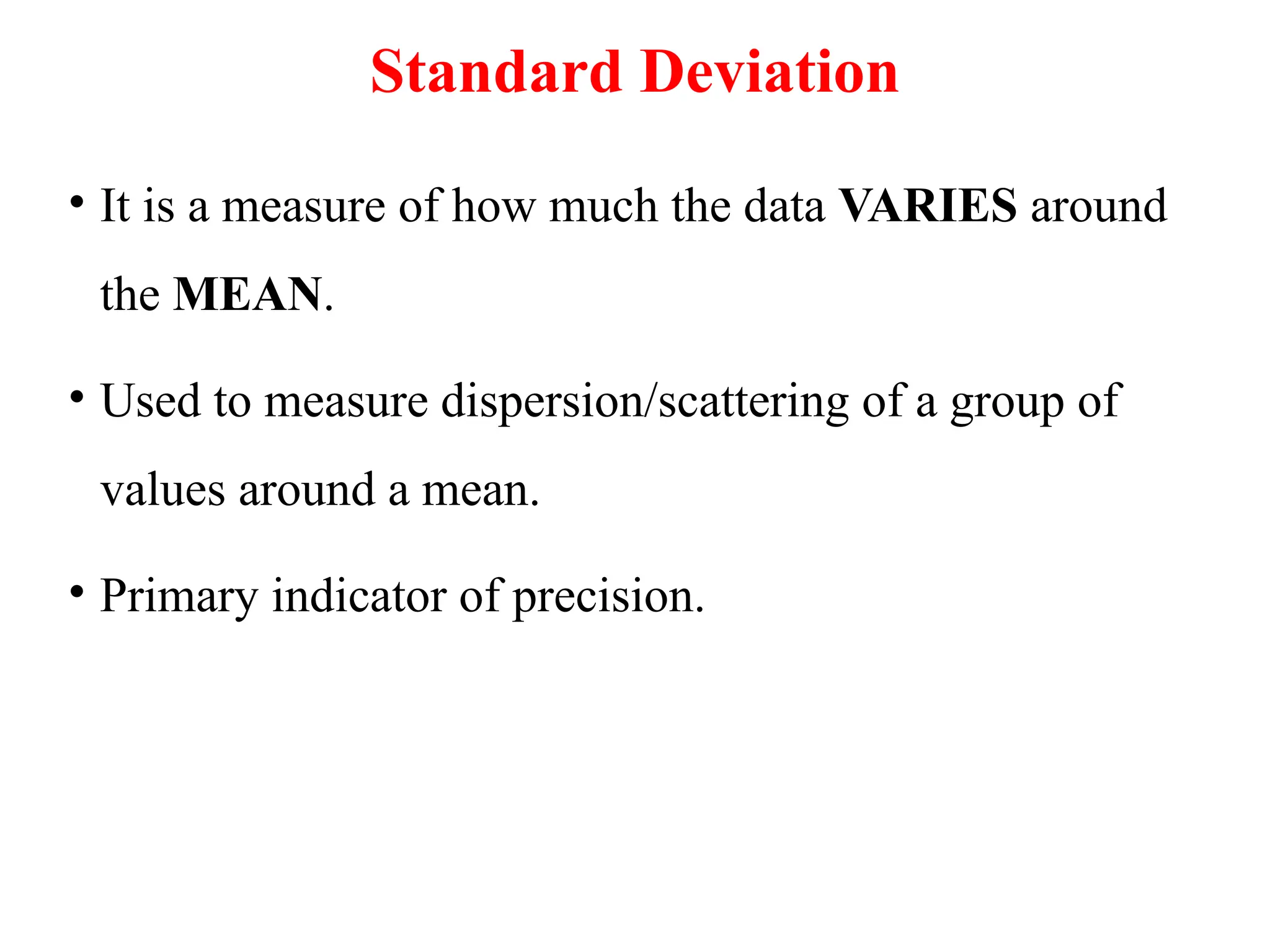 Standard Deviation
• It is a measure of how much the data VARIES around
the MEAN.
• Used to measure dispersion/scattering of a group of
values around a mean.
• Primary indicator of precision.
 