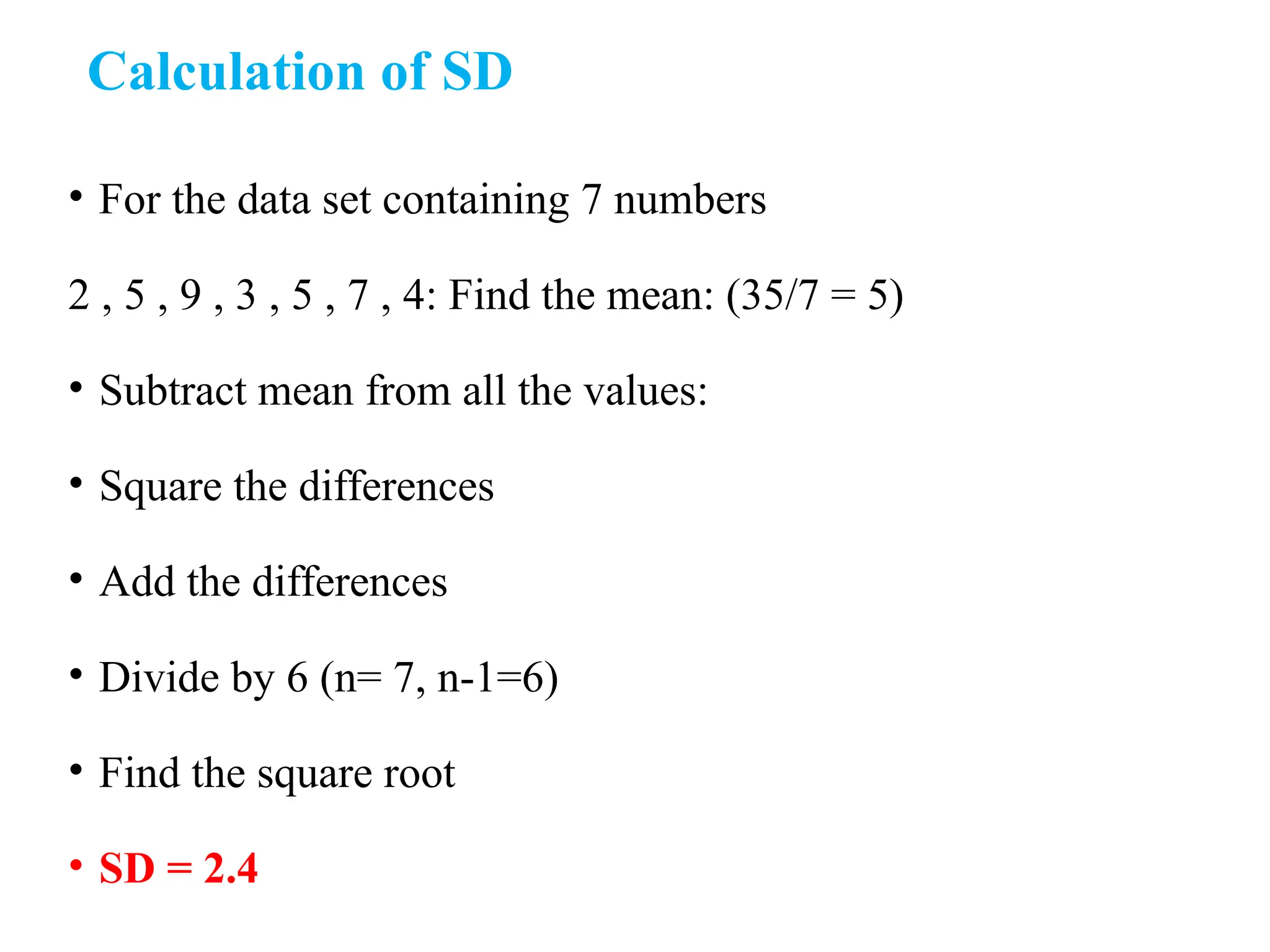 Calculation of SD
• For the data set containing 7 numbers
2 , 5 , 9 , 3 , 5 , 7 , 4: Find the mean: (35/7 = 5)
• Subtract mean from all the values:
• Square the differences
• Add the differences
• Divide by 6 (n= 7, n-1=6)
• Find the square root
• SD = 2.4
 