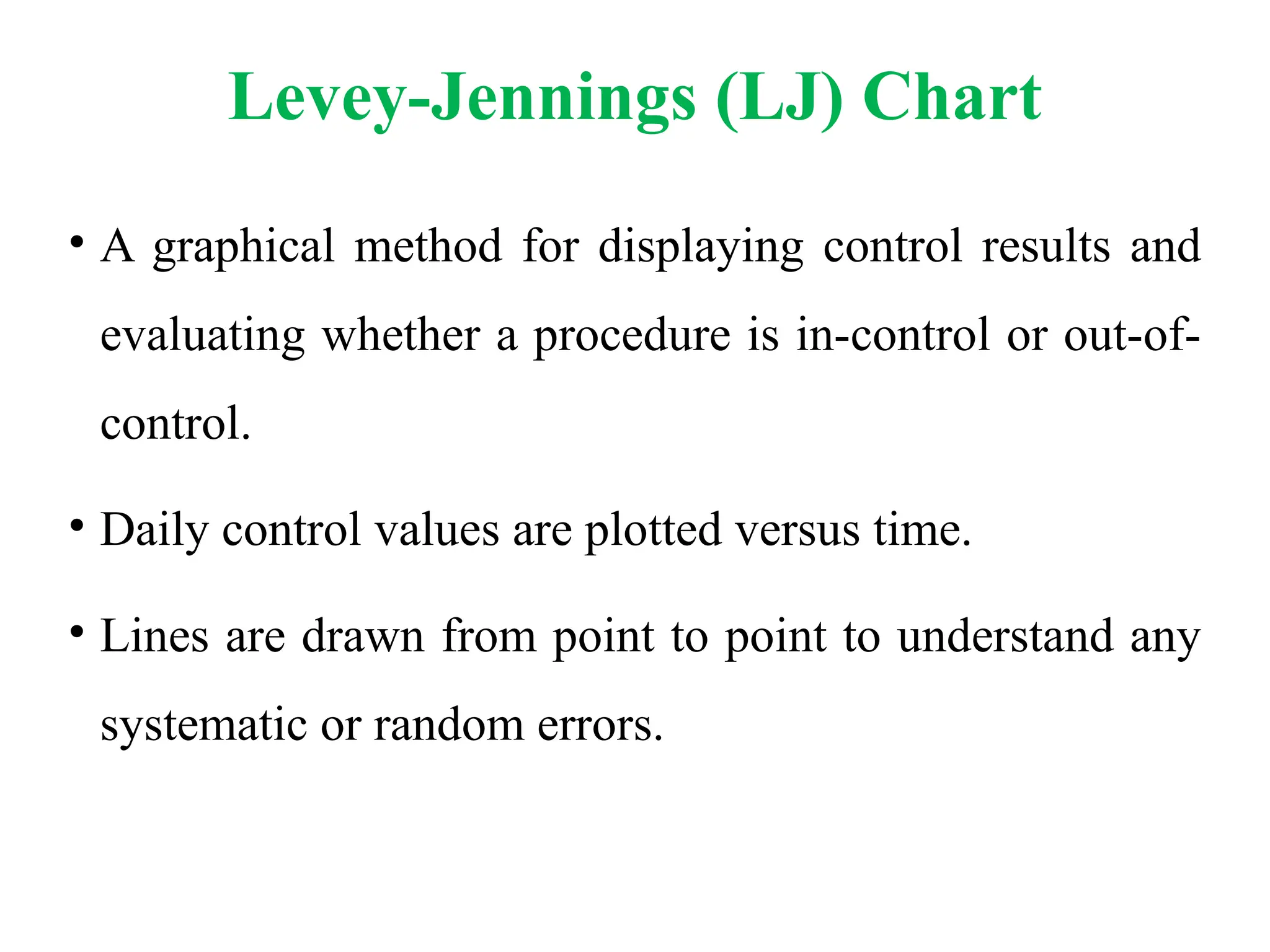 Levey-Jennings (LJ) Chart
• A graphical method for displaying control results and
evaluating whether a procedure is in-control or out-of-
control.
• Daily control values are plotted versus time.
• Lines are drawn from point to point to understand any
systematic or random errors.
 