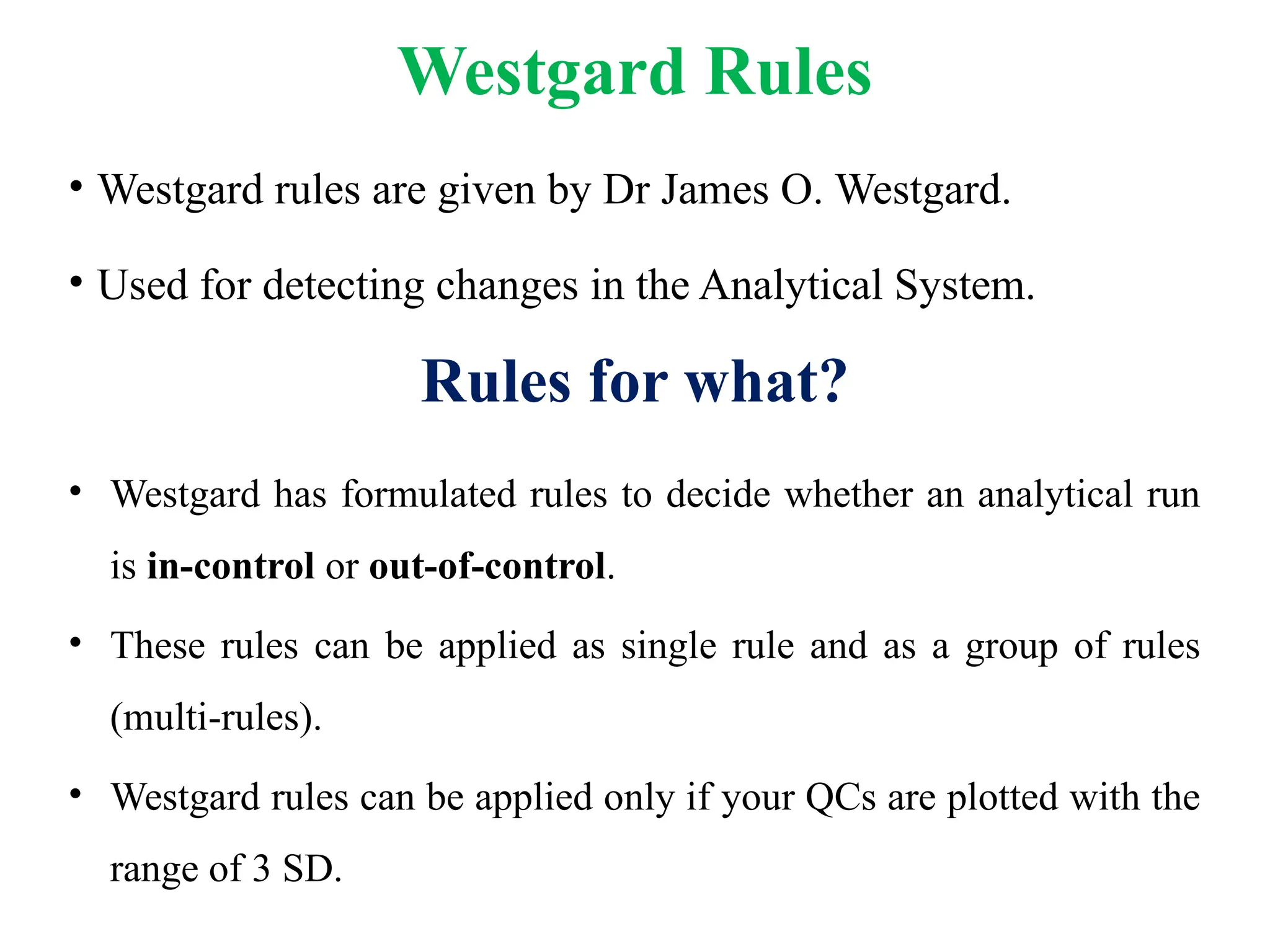 Westgard Rules
• Westgard rules are given by Dr James O. Westgard.
• Used for detecting changes in the Analytical System.
Rules for what?
• Westgard has formulated rules to decide whether an analytical run
is in-control or out-of-control.
• These rules can be applied as single rule and as a group of rules
(multi-rules).
• Westgard rules can be applied only if your QCs are plotted with the
range of 3 SD.
 