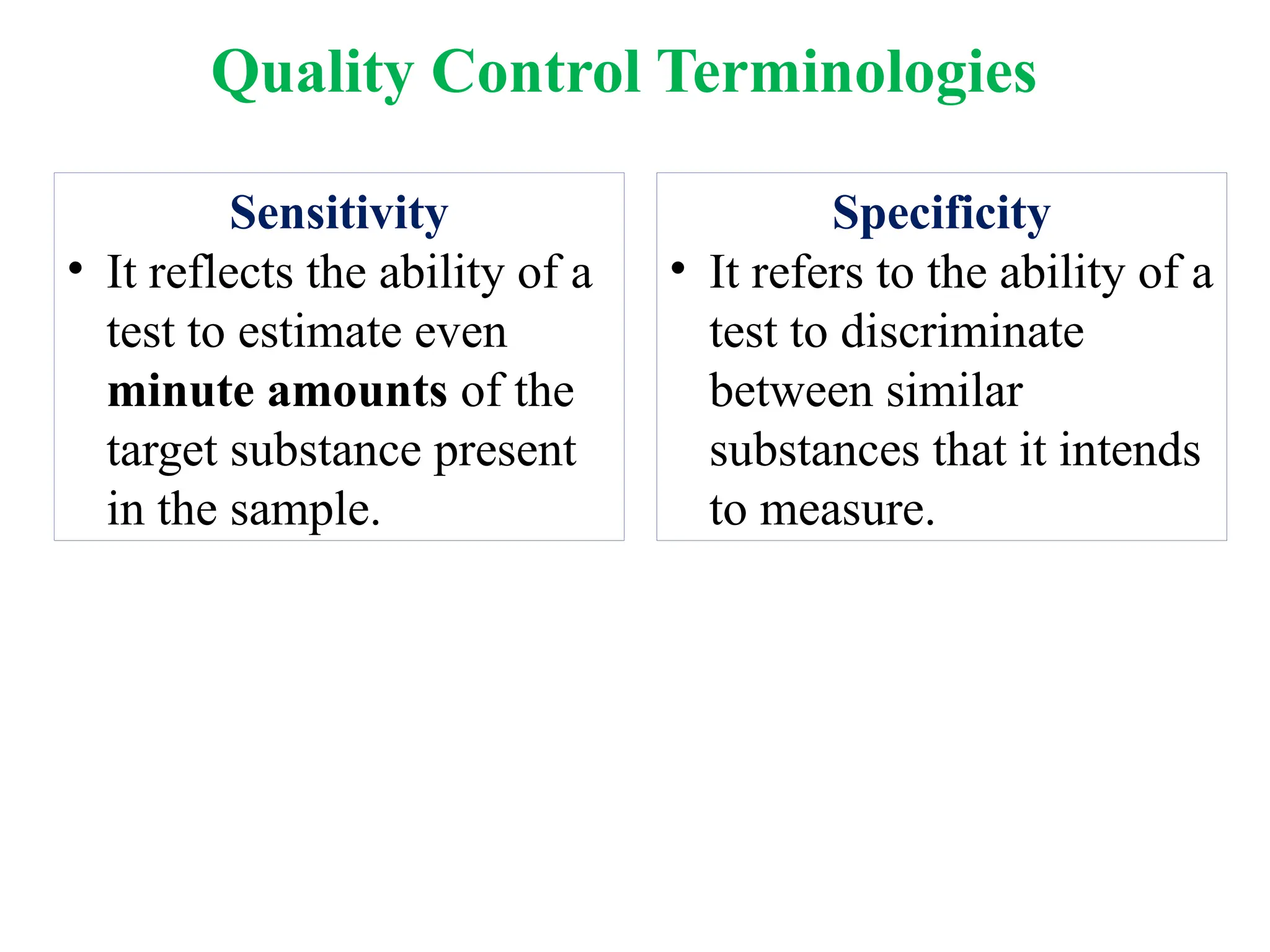 Sensitivity
• It reflects the ability of a
test to estimate even
minute amounts of the
target substance present
in the sample.
Specificity
• It refers to the ability of a
test to discriminate
between similar
substances that it intends
to measure.
Quality Control Terminologies
 