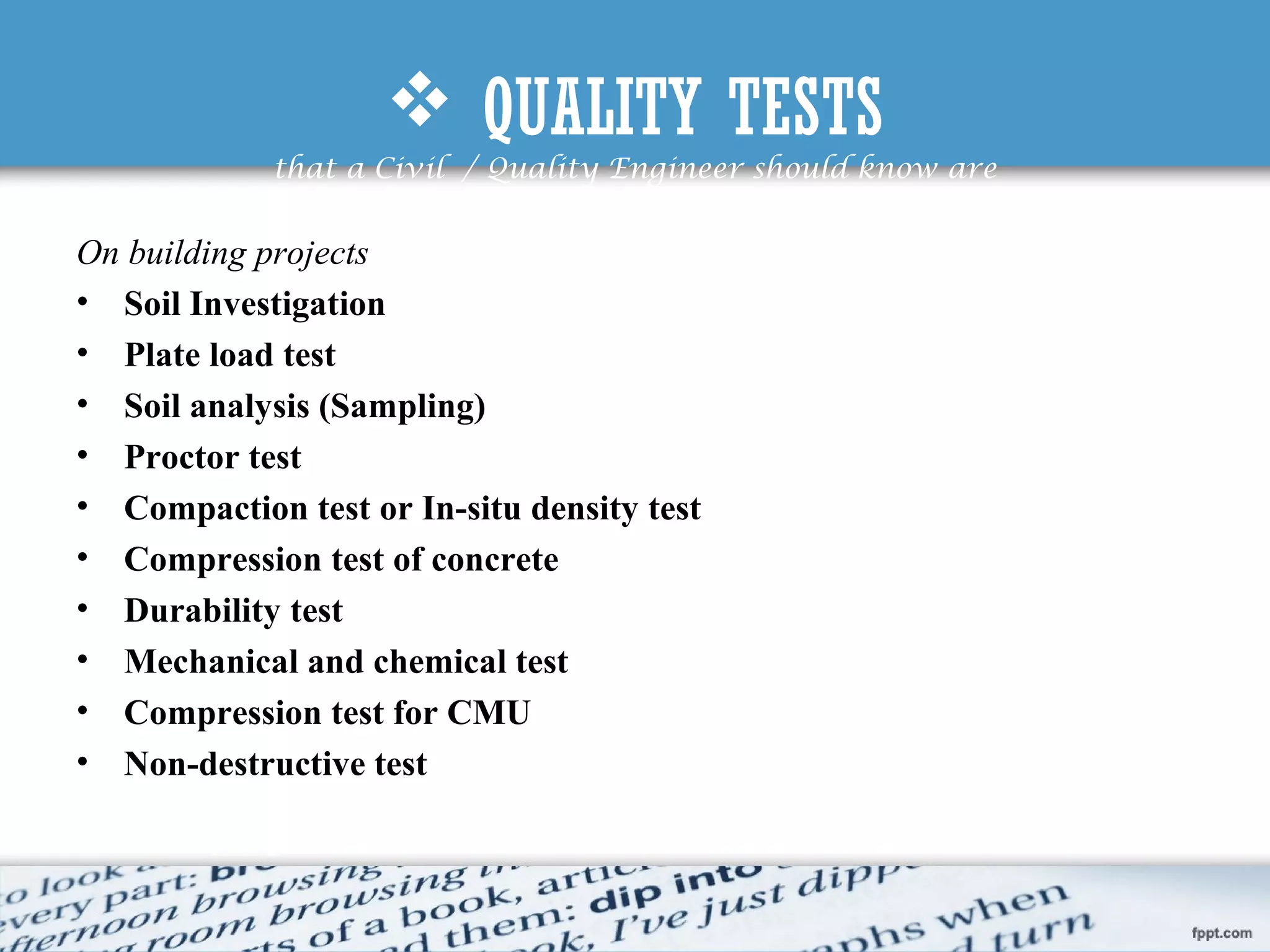  QUALITY TESTS
that a Civil / Quality Engineer should know are
On building projects
• Soil Investigation
• Plate load test
• Soil analysis (Sampling)
• Proctor test
• Compaction test or In-situ density test
• Compression test of concrete
• Durability test
• Mechanical and chemical test
• Compression test for CMU
• Non-destructive test
 