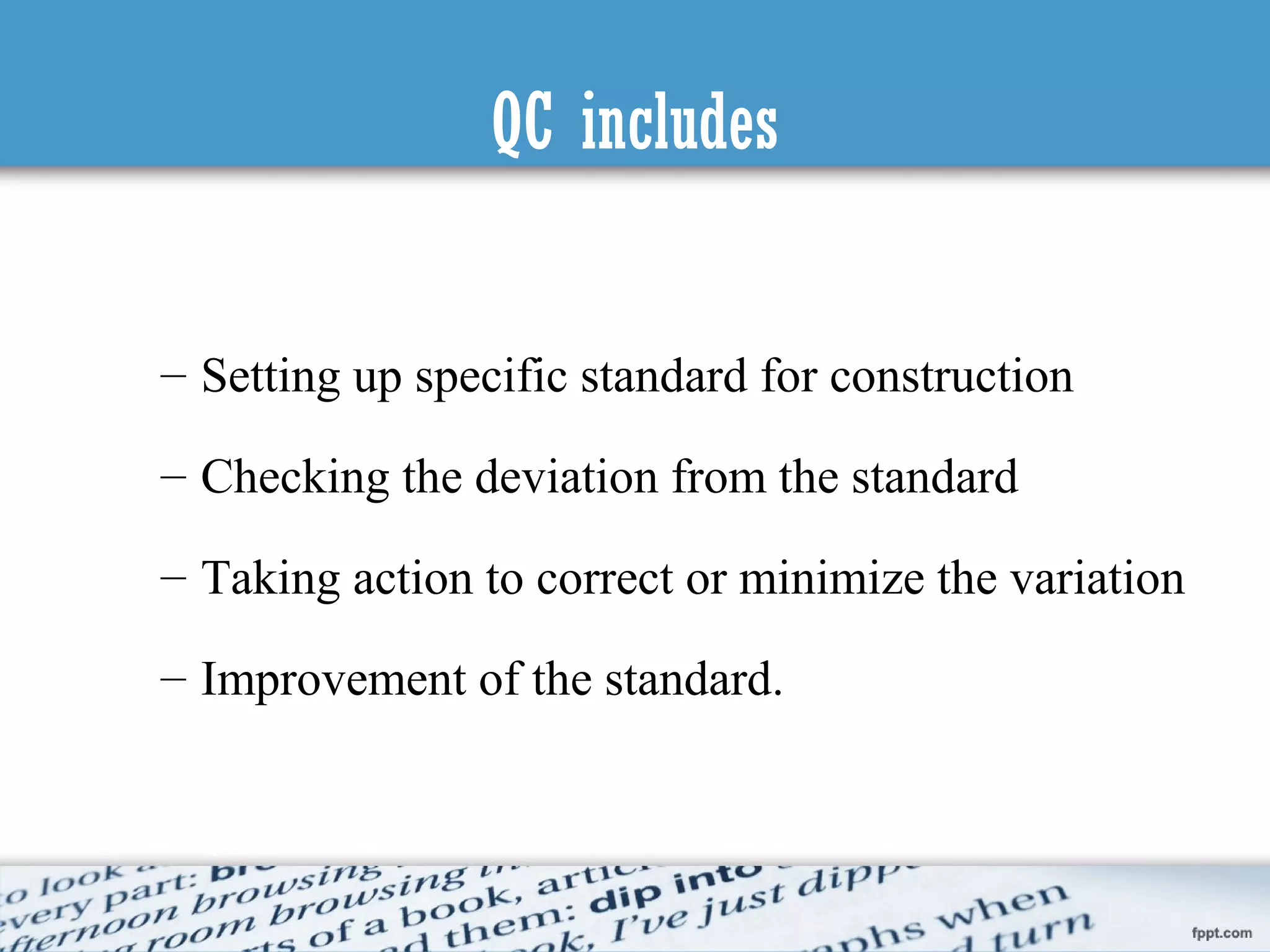 QC includes
– Setting up specific standard for construction
– Checking the deviation from the standard
– Taking action to correct or minimize the variation
– Improvement of the standard.
 