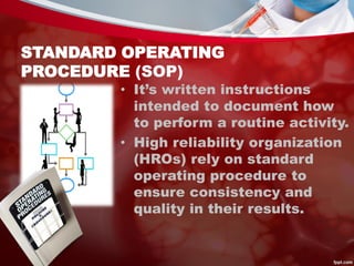 STANDARD OPERATING
PROCEDURE (SOP)
• It’s written instructions
intended to document how
to perform a routine activity.
• High reliability organization
(HROs) rely on standard
operating procedure to
ensure consistency and
quality in their results.
 