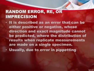 RANDOM ERROR, RE, OR
IMPRECISION
• It is described as an error that can be
either positive or negative, whose
direction and exact magnitude cannot
be predicted, where the distribution of
results when replicate measurements
are made on a single specimen.
• Usually, due to error in pippetting
 