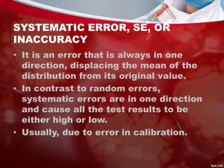 SYSTEMATIC ERROR, SE, OR
INACCURACY
• It is an error that is always in one
direction, displacing the mean of the
distribution from its original value.
• In contrast to random errors,
systematic errors are in one direction
and cause all the test results to be
either high or low.
• Usually, due to error in calibration.
 