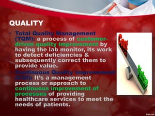 QUALITY
• Total Quality Management
(TQM): a process of customer-
driven quality improvement by
having the lab monitor, its work
to detect deficiencies &
subsequently correct them to
provide value.
• Continuous Quality Improvement
(CQI): It’s a management
process or approach to
continuous improvement of
processes of providing
healthcare services to meet the
needs of patients.
 