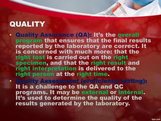 QUALITY
• Quality Assurance (QA): It’s the overall
program that ensures that the final results
reported by the laboratory are correct. It
is concerned with much more: that the
right test is carried out on the right
specimen, and that the right result and
right interpretation is delivered to the
right person at the right time.
• Quality Assessment (proficiency testing):
It is a challenge to the QA and QC
programs. It may be external or internal.
It’s used to determine the quality of the
results generated by the laboratory.
 