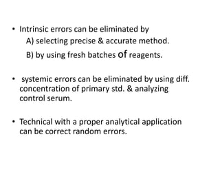 • Intrinsic errors can be eliminated by
A) selecting precise & accurate method.
B) by using fresh batches of reagents.
• systemic errors can be eliminated by using diff.
concentration of primary std. & analyzing
concentration of primary std. & analyzing
control serum.
• Technical with a proper analytical application
can be correct random errors.
 