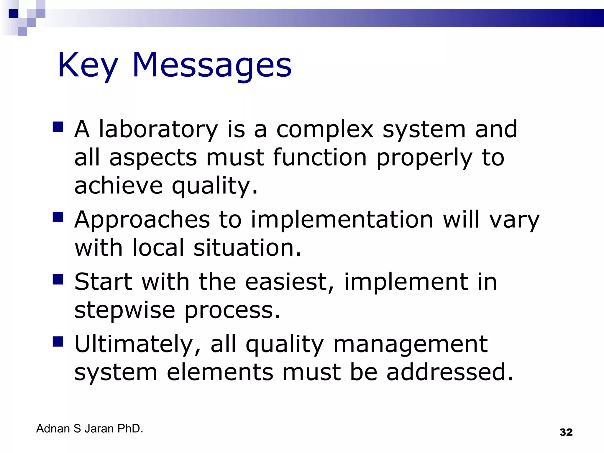 Key Messages








A laboratory is a complex system and
all aspects must function properly to
achieve quality.
Approaches to implementation will vary
with local situation.
Start with the easiest, implement in
stepwise process.
Ultimately, all quality management
system elements must be addressed.

Adnan S Jaran PhD.

32

 