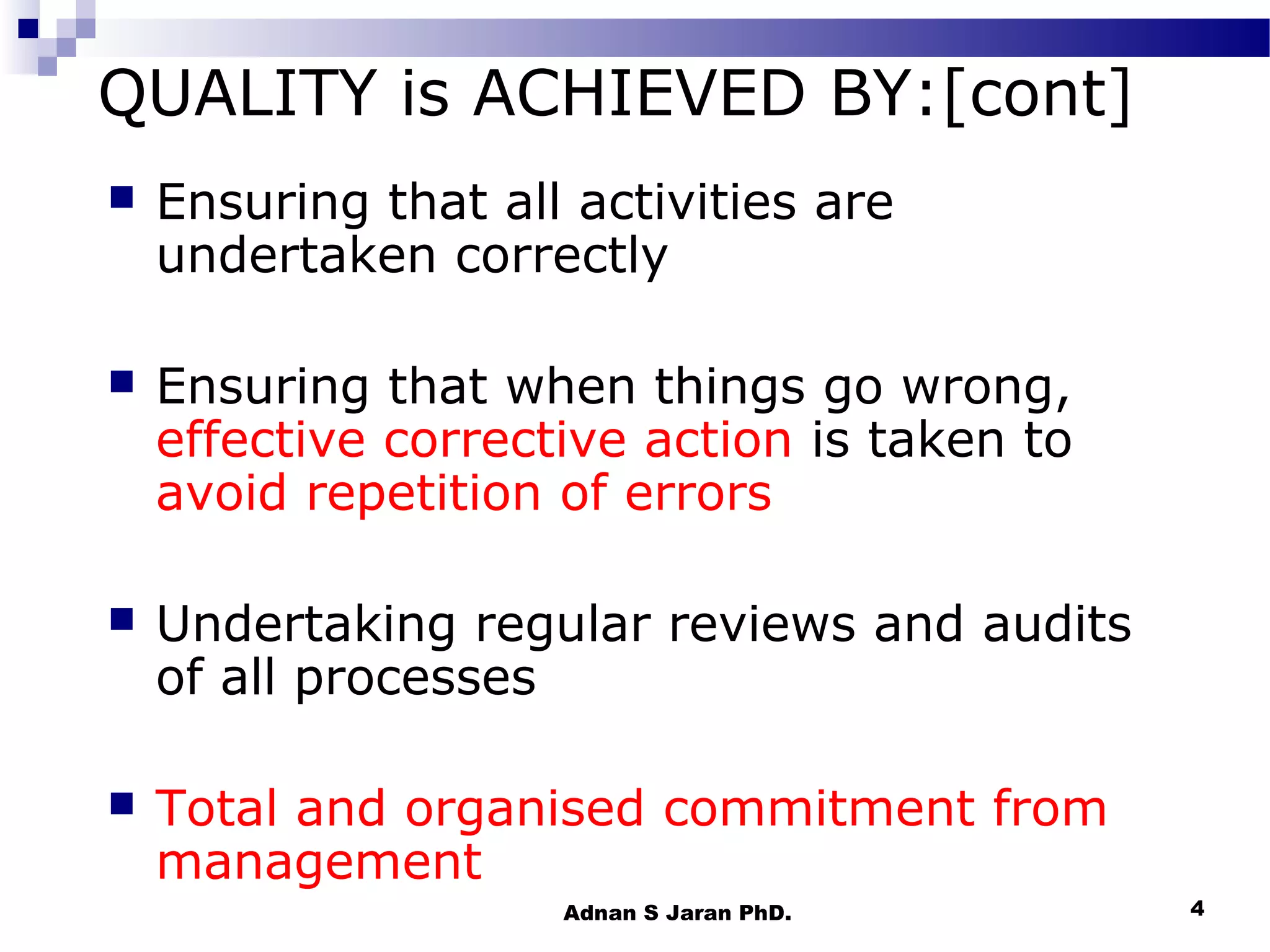 QUALITY is ACHIEVED BY:[cont]


Ensuring that all activities are
undertaken correctly



Ensuring that when things go wrong,
effective corrective action is taken to
avoid repetition of errors



Undertaking regular reviews and audits
of all processes



Total and organised commitment from
management
Adnan S Jaran PhD.

4

 