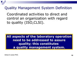 Quality Management System Definition
Coordinated activities to direct and
control an organization with regard
to quality (ISO,CLSI).

All aspects of the laboratory operation
need to be addressed to assure
quality; this constitutes
a quality management system.
Adnan S Jaran PhD.

12

 