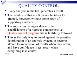 QUALITY CONTROL







Every analysis in the lab. generates a result
The validity of that result cannot be taken for
granted, however, without some body of
supporting evidence.
The most convincing evidence is the
establishment of a rigorous comprehensive
Quality control program that is faithfully followed
This is the only way to guard against the possible
deterioration of an analytic system, to become
altered to imprecision of results when they occur,
and have confidence in test result when
everything is in control

16/11/13

13
Dr. Adnan S. Jaran

 