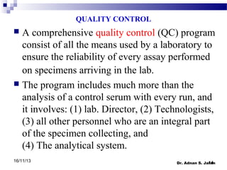 QUALITY CONTROL

A comprehensive quality control (QC) program
consist of all the means used by a laboratory to
ensure the reliability of every assay performed
on specimens arriving in the lab.
 The program includes much more than the
analysis of a control serum with every run, and
it involves: (1) lab. Director, (2) Technologists,
(3) all other personnel who are an integral part
of the specimen collecting, and
(4) The analytical system.


16/11/13

14
Dr. Adnan S. Jaran

 