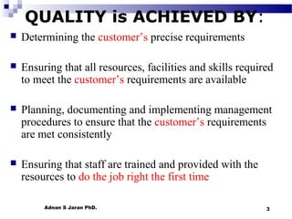 QUALITY is ACHIEVED BY:


Determining the customer’s precise requirements



Ensuring that all resources, facilities and skills required
to meet the customer’s requirements are available



Planning, documenting and implementing management
procedures to ensure that the customer’s requirements
are met consistently



Ensuring that staff are trained and provided with the
resources to do the job right the first time
Adnan S Jaran PhD.

3

 