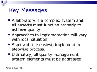 Key Messages








A laboratory is a complex system and
all aspects must function properly to
achieve quality.
Approaches to implementation will vary
with local situation.
Start with the easiest, implement in
stepwise process.
Ultimately, all quality management
system elements must be addressed.

Adnan S Jaran PhD.

32

 