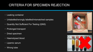 CRITERIA FOR SPECIMEN REJECTION
• Leaking container
• Unlabelled/wrongly labelled/mismatched samples
• Quantity Not Sufficient For Testing (QNS)
• Prolonged transport
• Dried specimen
• Haemolysed blood
• Lipemic serum
• Wrong tube
 