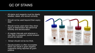 QC OF STAINS
• All stains and reagents must be clearly
labelled, dated, and stored correctly.
• Should not be used beyond their expiry
date
• Should not be used when they show
signs of deterioration like abnormal
turbidity and decolouration.
• At regular intervals and whenever a
new stain is prepared, control smears
should be stained
• Smear should not be too thick.
• Decolourization is often incomplete
which can result in gram negative
organisms being reported as gram
positive
 
