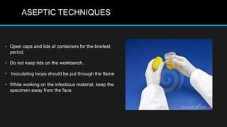 ASEPTIC TECHNIQUES
• Open caps and lids of containers for the briefest
period.
• Do not keep lids on the workbench.
• Inoculating loops should be put through the flame
• While working on the infectious material, keep the
specimen away from the face.
 