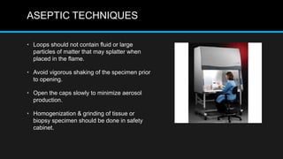 ASEPTIC TECHNIQUES
• Loops should not contain fluid or large
particles of matter that may splatter when
placed in the flame.
• Avoid vigorous shaking of the specimen prior
to opening.
• Open the caps slowly to minimize aerosol
production.
• Homogenization & grinding of tissue or
biopsy specimen should be done in safety
cabinet.
 