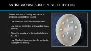 ANTIMICROBIAL SUSCEPTIBILITY TESTING
Salient features of quality assurance in
antibiotic susceptibility testing
• Use antibiotic discs of 6 mm diameter.
• Use correct content of antimicrobial agent
per disc.
• Stock the supply of antimicrobial discs at -
20 Deg C.
• Use Mueller-Hinton medium for antibiotic
susceptibility testing.
 