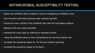 ANTIMICROBIAL SUSCEPTIBILITY TESTING
• Space the antibiotic discs properly to avoid overlapping of inhibition zone.
• Use inoculum size that produces near confluent growth.
• Ensure an even contact of the antibiotic disc with the inoculated medium.
• Measure the zone sizes precisely.
• Interpret the zone sizes by referring to standard charts.
• Keep the antibiotic discs at room temperature for one hour before use.
• Incubate the sensitivity plates for 16-18 hours before reporting.
• Incubate the sensitivity plates at 35 deg C.
 