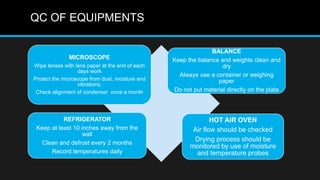 QC OF EQUIPMENTS
MICROSCOPE
Wipe lenses with lens paper at the end of each
days work
Protect the microscope from dust, moisture and
vibrations.
Check alignment of condenser once a month
BALANCE
Keep the balance and weights clean and
dry
Always use a container or weighing
paper
Do not put material directly on the plate
REFRIGERATOR
Keep at least 10 inches away from the
wall
Clean and defrost every 2 months
Record temperatures daily
HOT AIR OVEN
Air flow should be checked
Drying process should be
monitored by use of moisture
and temperature probes
 
