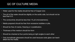 QC OF CULTURE MEDIA
• Water used for the media should be free of Copper ions
• The pH of the water should be slightly on the acidic side, but should not be
less than 5.5.
• The conductivity should be less than 15 µS (microsiemens).
• Media prepared should be free from excessive bubbles or pits.
• Should be free of cracks, freezing or crystallization.
• Thickness of the medium should be 4mm
• Should be checked at four points being at right angles to each other
• Only borosilicate glassware should be used because soda glass can leach
alkali into the media.
 