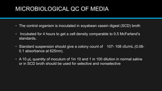 MICROBIOLOGICAL QC OF MEDIA
• The control organism is inoculated in soyabean casein digest (SCD) broth
• Incubated for 4 hours to get a cell density comparable to 0.5 McFarland’s
standards.
• Standard suspension should give a colony count of 107- 108 cfu/mL (0.08-
0.1 absorbance at 625nm).
• A 10 μL quantity of inoculum of 1in 10 and 1 in 100 dilution in normal saline
or in SCD broth should be used for selective and nonselective
 