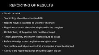REPORTING OF RESULTS
• Should be quick
• Terminology should be understandable
• Reports maybe designated as Urgent or important
• Urgent reports must always be telephoned to the caregiver
• Confidentiality of the patient data must be ensured
• Timely ,preliminary and interim reports should be issued
• Reference range should be given where appropriate.
• To avoid time and labour reports that are negative should be stamped
• A copy of the report dispatched should be kept in the lab
 