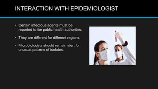INTERACTION WITH EPIDEMIOLOGIST
• Certain infectious agents must be
reported to the public health authorities.
• They are different for different regions.
• Microbiologists should remain alert for
unusual patterns of isolates.
 