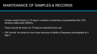 MAINTENANCE OF SAMPLES & RECORDS
• Viruses maybe frozen to -70 deg in a solution containing a cryoprotectant like 10%
dimethyl sulphoxide (DMSO).
• Tissue should be frozen at -70 deg for potential future use.
• CSF should be stored at room temp because of lability of Neisseria meningitides at 4
deg C
 