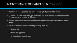 MAINTENANCE OF SAMPLES & RECORDS
• Non fastidious aerobic bacteria can be saved upto 1 year on TSA slants
• Long-term storage of aerobes and anaerobes can be accomplished by lyophilisation
(freeze drying) or freezing at -70 deg.
• Frozen, non fastidious organisms should be thawed, re isolated and refrozen every 3
years.
• Stock isolates may be maintained by freezing them in :--
10% skim milk
TSB with 15% glycerol
10 % horse blood in sterile vials
 