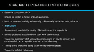 STANDARD OPERATING PROCEDURE(SOP)
• Essential component of QC
• Should be written in format of CLSI guidelines.
• Must be reviewed and signed annually or biannually by the laboratory director
• FUNCTION
• Improve and maintain the quality of laboratory service to patients
• Identify problems associated with poor work performance.
• To provide laboratory staff with written instructions on how to perform tests
consistently to an acceptable standard in the laboratory.
• To help avoid short-cuts being taken when performing tests.
• To provide safety in laboratory
 