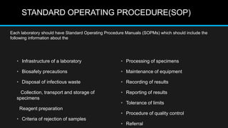 STANDARD OPERATING PROCEDURE(SOP)
• Infrastructure of a laboratory
• Biosafety precautions
• Disposal of infectious waste
Collection, transport and storage of
specimens
Reagent preparation
• Criteria of rejection of samples
• Processing of specimens
• Maintenance of equipment
• Recording of results
• Reporting of results
• Tolerance of limits
• Procedure of quality control
• Referral
Each laboratory should have Standard Operating Procedure Manuals (SOPMs) which should include the
following information about the
 