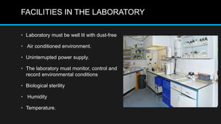 FACILITIES IN THE LABORATORY
• Laboratory must be well lit with dust-free
• Air conditioned environment.
• Uninterrupted power supply.
• The laboratory must monitor, control and
record environmental conditions
• Biological sterility
• Humidity
• Temperature.
 