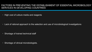 FACTORS IN PREVENTING THE ESTABLISHMENT OF ESSENTIAL MICROBIOLOGY
SERVICES IN DEVELOPING COUNTRIES
• High cost of culture media and reagents
• Lack of rational approach to the selection and use of microbiological investigations
• Shortage of trained technical staff
• Shortage of clinical microbiologists.
 