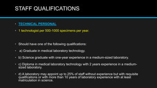 STAFF QUALIFICATIONS
• TECHNICAL PERSONAL
• 1 technologist per 500-1000 specimens per year.
• Should have one of the following qualifications:
• a) Graduate in medical laboratory technology.
• b) Science graduate with one-year experience in a medium-sized laboratory.
• c) Diploma in medical laboratory technology with 2 years experience in a medium-
sized laboratory.
• d) A laboratory may appoint up to 25% of staff without experience but with requisite
qualifications or with more than 10 years of laboratory experience with at least
matriculation in science.
 